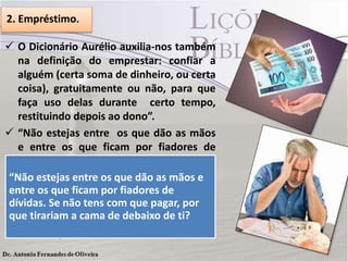 2. Empréstimo.
 O Dicionário Aurélio auxilia-nos também
na definição do emprestar: confiar a
alguém (certa soma de dinheiro, ou certa
coisa), gratuitamente ou não, para que
faça uso delas durante certo tempo,
restituindo depois ao dono”.
 “Não estejas entre os que dão as mãos
e entre os que ficam por fiadores de
dívidas.
“Não estejas entre os que dão as mãos e
 Se não pode pagar a dívida que foi feito
entre os que ficam por fiadores de que se
para terceiros em seu nome, por
dívidas. See notens com que pagar, por
arriscar não dia do pagamento, ficar
que tirariam a cama de debaixo de ti? (Pv
preocupado, você quer isso?
22.26,27).

 