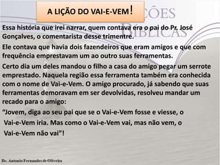 A LIÇÃO DO VAI-E-VEM!
Essa história que irei narrar, quem contava era o pai do Pr. José
Gonçalves, o comentarista desse trimentre.
Ele contava que havia dois fazendeiros que eram amigos e que com
frequência emprestavam um ao outro suas ferramentas.
Certo dia um deles mandou o filho a casa do amigo pegar um serrote
emprestado. Naquela região essa ferramenta também era conhecida
com o nome de Vai-e-Vem. O amigo procurado, já sabendo que suas
ferramentas demoravam em ser devolvidas, resolveu mandar um
recado para o amigo:
“Jovem, diga ao seu pai que se o Vai-e-Vem fosse e viesse, o
Vai-e-Vem iria. Mas como o Vai-e-Vem vai, mas não vem, o
Vai-e-Vem não vai”!

 