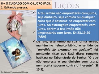 II – O CUIDADO COM O LUCRO FÁCIL
1. Evitando a usura.
 Essa prática de emprestar dinheiro a juros é
A teu irmão não emprestarás com juros,
bem antiga. Para Milton C. ou qualquer
seja dinheiro, seja comida Ficher, erudito
em Antigoé Testamento, emprestar com
coisa que costume se a legislação de
Deuteronômio 23.19,20emprestarás prática
a com
juros. Ao estrangeiro já
de se “emprestar teu irmão não na ARA).
juros, porém a com usura” (juros
 Mas não somente dinheiro, também comida
emprestarás com juros. Dt 23.19,20
e(ARA)
qualquer coisa que se empreste á usura.
 De fato, esse termo na sua forma verbal,
mantém no hebraico bíblico o sentido de
“mordida de arrancar um pedaço”, foi
pensando nisso que Davi disse: somente
habitará no Tabernáculo do Senhor “O que
não empresta o seu dinheiro com usura,
nem aceita suborno contra o inocente” (Sl
15.5).

 