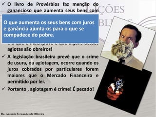  O livro de Provérbios faz menção do
ganancioso que aumenta seus bens com
maldade. (Pv 28.8).
O que aumenta os muito crente lucrando
 Infelizmente tem seus bens com juros
e por meio da usura ouque se
ganância ajunta-os para o agiotagem.
compadece do pobre.a juros exorbitantes!
Emprestam dinheiro
E o que é mais grave é que alguns desses
agiotas são obreiros!
 A legislação brasileira prevê que o crime
de usura, ou agiotagem, ocorre quando os
juros cobrados por particulares forem
maiores que o Mercado Financeiro e
permitido por lei.
 Portanto , agiotagem é crime! É pecado!

 