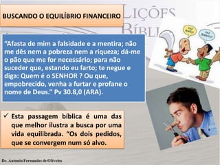 BUSCANDO O EQUILÍBRIO FINANCEIRO
 Lemos em Provérbios : “Duas coisas que
“Afasta pede, e que nós poderíamos imitar. (Pv
Agur de mim a falsidade e a mentira; não
me dês nem a pobreza nem a riqueza; dá-me
30.8,9).
o pão que me for necessário; para não
suceder que, estando eu farto; te negue e
diga: Quem é o SENHOR ? Ou que,
empobrecido, venha a furtar e profane o
nome de Deus.” Pv 30.8,0 (ARA).
 Esta passagem bíblica é uma das
que melhor ilustra a busca por uma
vida equilibrada. “Os dois pedidos,
que se convergem num só alvo.

 