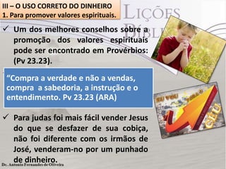 III – O USO CORRETO DO DINHEIRO
1. Para promover valores espirituais.

 Um dos melhores conselhos sobre a
promoção dos valores espirituais
pode ser encontrado em Provérbios:
(Pv 23.23).
 As coisas eternas que Deus preparou
“Compra a verdade e não a vendas,
para o homem custa instrução e o
compra a sabedoria, a caro e, por isso,
poucos
têm
interesse
entendimento. Pv 23.23 (ARA) nesse
investimento.
 Para judas foi mais fácil vender Jesus
do que se desfazer de sua cobiça,
não foi diferente com os irmãos de
José, venderam-no por um punhado
de dinheiro.

 