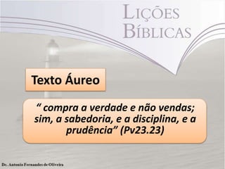 Texto Áureo
“ compra a verdade e não vendas;
sim, a sabedoria, e a disciplina, e a
prudência” (Pv23.23)

 