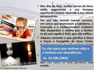  Nos dias de hoje, muitos servos de Deus
estão negociando a sua herança
espiritual e moral, trocando-a por coisas
pecaminosas.
 Por que não investir nossos recursos,
em coisas que promovam a sabedoria, a
instrução e o conhecimento? Cuidado!
Não desperdice o salário que o Senhor
te dá com aquilo é fútil, que não edifica.
 Adquira somente o que glorifica a Deus
e honra o Evangelho de Jesus Cristo,
pois foi por você, que Ele padeceu tanto
ao ponto de morrer na cruz, para teedar
Eu vim para que tenham vida
vida e vida em abundância. (Jo 10.10b)
a tenham em abundância.
 Eu costumo falar na classe que leciono:
Jo. 10.10b (ARA)
cuidado irmãos, pois nós somos aquilo
que nos veem lá fora, portanto seja
crente.

 