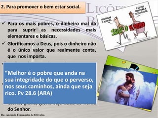 2. Para promover o bem estar social.
 Para os mais pobres, o dinheiro mal dá
para suprir as necessidades mais
elementares e básicas.
 Glorificamos a Deus, pois o dinheiro não
é o único valor que realmente conta,
que nos importa.
 Melhor é ser pobre e honesto, com
integridade, do que ter condições
“Melhor é o pobre que anda na
financeiras com o coração mal (Pv 28.6).
sua integridade do que o perverso,
 Não se preocupe com o pouco recurso
nos seus caminhos, ainda que seja
que você tem aqui na terra, pois no céu
rico. Pv 28.6 (ARA)
serás rico, na eternidade com Cristo, oh!
Glória, glória, glória seja dada ao nome
do Senhor.

 