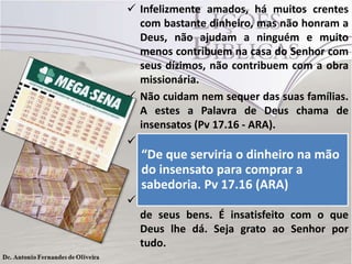  Infelizmente amados, há muitos crentes
com bastante dinheiro, mas não honram a
Deus, não ajudam a ninguém e muito
menos contribuem na casa do Senhor com
seus dízimos, não contribuem com a obra
missionária.
 Não cuidam nem sequer das suas famílias.
A estes a Palavra de Deus chama de
insensatos (Pv 17.16 - ARA).
 E ainda tem aqueles que querem ficar
“De que serviria jogos de azar, achando
ricos apostando emo dinheiro na mão
que insensato para comprar quando for
do o equilíbrio financeiro virá a
um dos sortudos17.16 (ARA)
sabedoria. Pv da mega-sena.
 quem joga não está sendo um mordomo
de seus bens. É insatisfeito com o que
Deus lhe dá. Seja grato ao Senhor por
tudo.

 