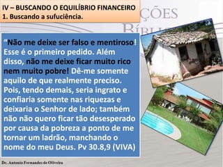 IV – BUSCANDO O EQUILÍBRIO FINANCEIRO
1. Buscando a sufuciência.

 No livro de Provérbios (30. 8,9), o sábio
“Não me deixe ser falso e mentiroso!
ensina realmente o sentido de ter uma
Esse é financeira suficiente, ou seja, nem
o primeiro pedido. Além
vida
disso, não me deixe ficar muito rico
pobreza e nem riqueza.
nem muito pobre! Dê-me somente
 O apóstolo Paulo ensinou em (Fp 4.19),
aquilo de que realmente de no
preciso.
Alegrei-me, sobremaneira, nós, que
que o Senhor cuida
Pois, tendo demais, seria ingrato e
Senhor porque , agora, uma vez
maravilha irmãos. Essa suficiência
confiaria somente meuriquezas.vosso
mais, renovaste vida equilibrada e
mantém a nossa a nas favor o
deixaria ooSenhor de lado; também
cuidado; qual também já tínheis
 Atentemos ao conselho do sábio!
não não quero ficar tão desesperado
antes, mas vos faltava porção diária que
Contentemo-nos com a oportunidade.
por senhor nos pobreza a pontoseu nome
Flo causa da dá. Bendito seja o de me
4.10 (ARA)
tornar um ladrão, manchando o
Santo.

nome do meu Deus. Pv 30.8,9 (VIVA)

 