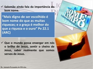  Salomão ainda fala da importância do
bom nome.

“Mais digno de ser escolhido é
 Que estejamos satisfeitos com aquilo
bom nome do que as muitas
que o Senhor nos deu, honre pelo seu
riquezas; e a graça é melhor do
bom nome na praça, pois você veio
que a riqueza diferença nesse mundo
e o ouro” Pv 22.1
para fazer a
(ARC)
tão errado e cheio de pecado.
 Que o mundo possa enxergar em nós
o brilho de Jesus, sentir o cheiro de
Jesus, saber realmente que somos
servos de Jesus.

 