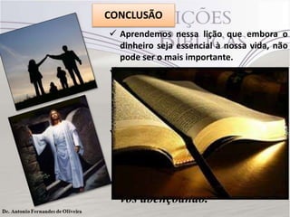 CONCLUSÃO
 Aprendemos nessa lição que embora o
dinheiro seja essencial à nossa vida, não
pode ser o mais importante.
 Existem outros valores maiores e mais
importantes. E é preciso buscarmos no
Senhor um viver equilibrado como
resultado da obediência aos princípios da
Santa Palavra de Deus.
 Em cristo, que é o centro da revelação
bíblica, temos tudo o que nos é
necessário. Aleluia. Glória seja dada ao
nosso Deus. Amém.

Deus em Cristo Jesus continue
vos abençoando.

 