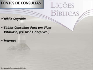 FONTES DE CONSULTAS

Bíblia Sagrada
Sábios Conselhos Para um Viver
Vitorioso, (Pr. José Gonçalves.)

Internet

 