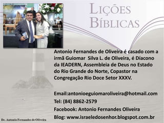 Antonio Fernandes de Oliveira é casado com a
irmã Guiomar Silva L. de Oliveira, é Díacono
da IEADERN, Assembleia de Deus no Estado
do Rio Grande do Norte, Copastor na
Congregação Rio Doce Setor XXXV.
Email:antonioeguiomaroliveira@hotmail.com
Tel: (84) 8862-2579
Facebook: Antonio Fernandes Oliveira
Blog: www.israeledosenhor.blogspot.com.br

 