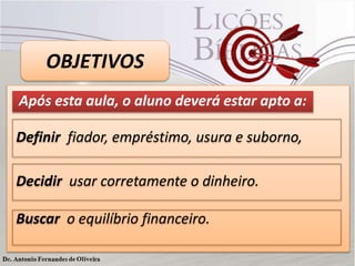 OBJETIVOS
Após esta aula, o aluno deverá estar apto a:
Definir fiador, empréstimo, usura e suborno,
Decidir usar corretamente o dinheiro.
Buscar o equilíbrio financeiro.

 
