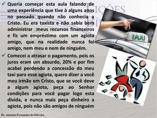  Queria começar esta aula falando de
uma experiência que tive à alguns anos
no passado quando não conhecia a
Cristo. Eu era taxista e não sabia bem
administrar meus recursos financeiros
e fiz um empréstimo com um agiota
amigo, que na realidade nunca foi
amigo, nem meu e nem de ninguém.
 Comecei a atrasar o pagamento, pois os
juros eram um absurdo, 20% e por fim
acabei perdendo a concessão do meu
taxi para esse agiota, quero dizer a você
meu irmão em Cristo, que se você deve
a algum agiota, peça ao Senhor
condições para você pagar logo esta
dívida, e nunca mais peça dinheiro a
agiota, pois não são amigos de ninguém

 