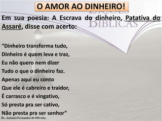 O AMOR AO DINHEIRO!
Em sua poesia: A Escrava do dinheiro, Patativa do
Assaré, disse com acerto:
“Dinheiro transforma tudo,
Dinheiro é quem leva e traz,
Eu não quero nem dizer
Tudo o que o dinheiro faz.
Apenas aqui eu conto
Que ele é cabreiro e traidor,
É carrasco e é vingativo,
Só presta pra ser cativo,
Não presta pra ser senhor”

 