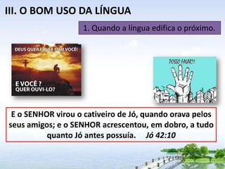 III. O BOM USO DA LÍNGUA
1. Quando a língua edifica o próximo.

E o SENHOR virou o cativeiro de Jó, quando orava pelos
seus amigos; e o SENHOR acrescentou, em dobro, a tudo
quanto Jó antes possuía. Jó 42:10

 