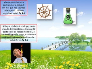 Mas nenhum homem
pode domar a língua. É
um mal que não se pode
refrear; está cheia de
peçonha mortal. Tg 3:8

A língua também é um fogo; como
mundo de iniqüidade, a língua está
posta entre os nossos membros, e
contamina todo o corpo, e inflama o
curso da natureza, e é inflamada
pelo inferno. Tg 3:6

 
