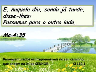 E, naquele dia, sendo já tarde,
disse-lhes:
Passemos para o outro lado.
Mc 4:35

Bem-aventurados os irrepreensíveis no seu caminho,
que andam na lei do SENHOR.
SI 119.1

 