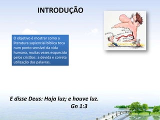 INTRODUÇÃO

O objetivo é mostrar como a
literatura sapiencial bíblica toca
num ponto sensível da vida
humana, muitas vezes esquecido
pelos cristãos: a devida e correta
utilização das palavras.

E disse Deus: Haja luz; e houve luz.
Gn 1:3

 