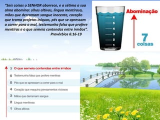 “Seis coisas o SENHOR aborrece, e a sétima a sua
alma abomina: olhos altivos, língua mentirosa,
mãos que derramam sangue inocente, coração
que trama projetos iníquos, pés que se apressam
a correr para o mal, testemunha falsa que profere
mentiras e o que semeia contendas entre irmãos”.
Provérbios 6:16-19

 