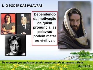 I. O PODER DAS PALAVRAS
Dependendo
da motivação
de quem
pronuncia, as
palavras
podem matar
ou vivificar.

De maneira que cada um de nós dará conta de si mesmo a Deus.
Rm 14:12

 