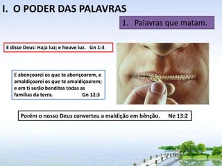 I. O PODER DAS PALAVRAS
1. Palavras que matam.
E disse Deus: Haja luz; e houve luz. Gn 1:3

E abençoarei os que te abençoarem, e
amaldiçoarei os que te amaldiçoarem;
e em ti serão benditas todas as
famílias da terra.
Gn 12:3

Porém o nosso Deus converteu a maldição em bênção.

Ne 13:2

 