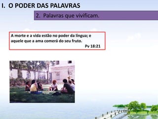 I. O PODER DAS PALAVRAS
2. Palavras que vivificam.
A morte e a vida estão no poder da língua; e
aquele que a ama comerá do seu fruto.
Pv 18:21

 