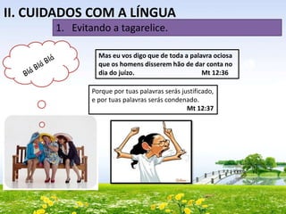 II. CUIDADOS COM A LÍNGUA
1. Evitando a tagarelice.
Mas eu vos digo que de toda a palavra ociosa
que os homens disserem hão de dar conta no
dia do juízo.
Mt 12:36
Porque por tuas palavras serás justificado,
e por tuas palavras serás condenado.
Mt 12:37

 