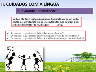 II. CUIDADOS COM A LÍNGUA
2. Evitando a maledicência.
Irmãos, não faleis mal uns dos outros. Quem fala mal de um irmão,
e julga a seu irmão, fala mal da lei, e julga a lei; e, se tu julgas a lei,
já não és observador da lei, mas juiz.
Tg 4:11

 