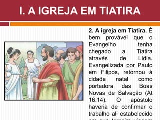 2. A igreja em Tiatira. É
bem provável que o
Evangelho tenha
chegado a Tiatira
através de Lídia.
Evangelizada por Paulo
em Filipos, retornou à
cidade natal como
portadora das Boas
Novas de Salvação (At
16.14). O apóstolo
haveria de confirmar o
trabalho ali estabelecido
I. A IGREJA EM TIATIRA
 