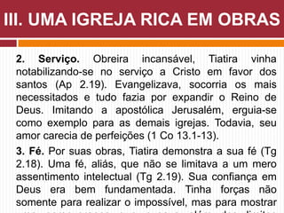2. Serviço. Obreira incansável, Tiatira vinha
notabilizando-se no serviço a Cristo em favor dos
santos (Ap 2.19). Evangelizava, socorria os mais
necessitados e tudo fazia por expandir o Reino de
Deus. Imitando a apostólica Jerusalém, erguia-se
como exemplo para as demais igrejas. Todavia, seu
amor carecia de perfeições (1 Co 13.1-13).
3. Fé. Por suas obras, Tiatira demonstra a sua fé (Tg
2.18). Uma fé, aliás, que não se limitava a um mero
assentimento intelectual (Tg 2.19). Sua confiança em
Deus era bem fundamentada. Tinha forças não
somente para realizar o impossível, mas para mostrar
III. UMA IGREJA RICA EM OBRAS
 
