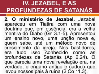 2. O ministério de Jezabel. Jezabel
apareceu em Tiatira com uma nova
doutrina que, em essência, era a velha
mentira do Diabo (Gn 3.1-5). Apresentou
um ensino novo, uma unção nova e,
quem sabe, até um método novo de
crescimento da igreja. Nos bastidores,
era tudo isso conhecido como as
profundezas de Satanás (Ap 2.24). O
que parecia uma nova revelação era, na
verdade, o engano antigo e caduco que
levou nossos pais à ruína (2 Co 11.3).
IV. JEZABEL, E AS
PROFUNDEZAS DE SATANÁS
 