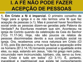 I. A FÉ NÃO PODE FAZER
ACEPÇÃO DE PESSOAS
1. Em Cristo a fé é imparcial. O primeiro conselho de
Tiago para a igreja é o de não termos uma fé que faz
acepção de pessoas (v.1). Mas é possível haver favoritismo
social onde as pessoas dizem-se geradas pela Palavra da
Verdade? As Escrituras mostram que sim. Aconteceu na
igreja de Corinto quando da celebração da Ceia do Senhor
(1Co 11.17-34). Hoje, não são poucos os relatos de
pessoas discriminadas devido a sua condição social na
igreja. Ora, recebemos uma nova natureza em Cristo (Cl
3.10), pois Ele derrubou o muro que fazia a separação entre
os homens (Ef 2.14,15) tornando possível a igualdade entre
eles, ou seja, estando em Jesus, “não há grego nem judeu,
circuncisão nem incircuncisão, bárbaro, cita, servo ou livre;
mas Cristo é tudo em todos” (Cl 3.11). É, portanto,
inaceitável e inadmissível que exista tal comportamento
 