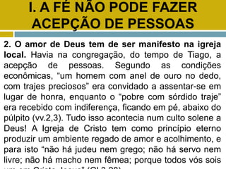 I. A FÉ NÃO PODE FAZER
ACEPÇÃO DE PESSOAS
2. O amor de Deus tem de ser manifesto na igreja
local. Havia na congregação, do tempo de Tiago, a
acepção de pessoas. Segundo as condições
econômicas, “um homem com anel de ouro no dedo,
com trajes preciosos” era convidado a assentar-se em
lugar de honra, enquanto o “pobre com sórdido traje”
era recebido com indiferença, ficando em pé, abaixo do
púlpito (vv.2,3). Tudo isso acontecia num culto solene a
Deus! A Igreja de Cristo tem como princípio eterno
produzir um ambiente regado de amor e acolhimento, e
para isto “não há judeu nem grego; não há servo nem
livre; não há macho nem fêmea; porque todos vós sois
 