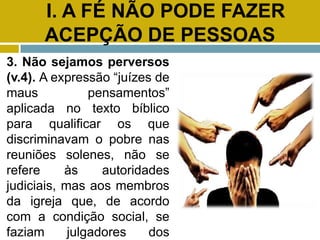 I. A FÉ NÃO PODE FAZER
ACEPÇÃO DE PESSOAS
3. Não sejamos perversos
(v.4). A expressão “juízes de
maus pensamentos”
aplicada no texto bíblico
para qualificar os que
discriminavam o pobre nas
reuniões solenes, não se
refere às autoridades
judiciais, mas aos membros
da igreja que, de acordo
com a condição social, se
faziam julgadores dos
 