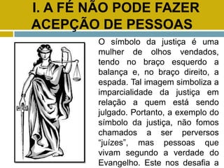 I. A FÉ NÃO PODE FAZER
ACEPÇÃO DE PESSOAS
O símbolo da justiça é uma
mulher de olhos vendados,
tendo no braço esquerdo a
balança e, no braço direito, a
espada. Tal imagem simboliza a
imparcialidade da justiça em
relação a quem está sendo
julgado. Portanto, a exemplo do
símbolo da justiça, não fomos
chamados a ser perversos
“juízes”, mas pessoas que
vivam segundo a verdade do
Evangelho. Este nos desafia a
 