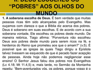 II. DEUS ESCOLHEU OS
“POBRES” AOS OLHOS DO
MUNDO
1. A soberana escolha de Deus. É bem verdade que muitas
pessoas ricas têm sido alcançadas pelo Evangelho. Mas
ouçamos com clareza o que a Bíblia diz acerca dos pobres.
Deus é soberano em suas escolhas. E de acordo com a sua
soberana vontade, Ele escolheu os pobres deste mundo. De
maneira retórica, Tiago afirma: “Porventura não escolheu
Deus aos pobres deste mundo para serem ricos na fé, e
herdeiros do Reino que prometeu aos que o amam?” (v.5). É
possível que as igrejas às quais Tiago dirigiu a Epístola
talvez tivessem se esquecido de que é pecado fazer acepção
de pessoas. Ainda hoje não podemos negligenciar esse
ensino! O Senhor Jesus falou dos pobres nos Evangelhos
(Lc 4.18; Mt 11.4,5) e, mais tarde, no Sermão da Montanha
repetiu: “Bem-aventurados vós, os pobres, porque vosso é o
 