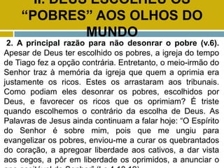 II. DEUS ESCOLHEU OS
“POBRES” AOS OLHOS DO
MUNDO
2. A principal razão para não desonrar o pobre (v.6).
Apesar de Deus ter escolhido os pobres, a igreja do tempo
de Tiago fez a opção contrária. Entretanto, o meio-irmão do
Senhor traz à memória da igreja que quem a oprimia era
justamente os ricos. Estes os arrastaram aos tribunais.
Como podiam eles desonrar os pobres, escolhidos por
Deus, e favorecer os ricos que os oprimiam? É triste
quando escolhemos o contrário da escolha de Deus. As
Palavras de Jesus ainda continuam a falar hoje: “O Espírito
do Senhor é sobre mim, pois que me ungiu para
evangelizar os pobres, enviou-me a curar os quebrantados
do coração, a apregoar liberdade aos cativos, a dar vista
aos cegos, a pôr em liberdade os oprimidos, a anunciar o
 