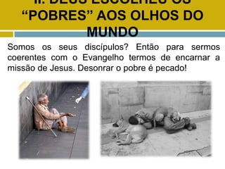 II. DEUS ESCOLHEU OS
“POBRES” AOS OLHOS DO
MUNDO
Somos os seus discípulos? Então para sermos
coerentes com o Evangelho termos de encarnar a
missão de Jesus. Desonrar o pobre é pecado!
 