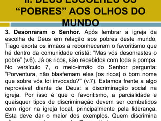 II. DEUS ESCOLHEU OS
“POBRES” AOS OLHOS DO
MUNDO
3. Desonraram o Senhor. Após lembrar a igreja da
escolha de Deus em relação aos pobres deste mundo,
Tiago exorta os irmãos a reconhecerem o favoritismo que
há dentro da comunidade cristã: “Mas vós desonrastes o
pobre” (v.6). Já os ricos, são recebidos com toda a pompa.
No versículo 7, o meio-irmão do Senhor pergunta:
“Porventura, não blasfemam eles [os ricos] o bom nome
que sobre vós foi invocado?” (v.7). Estamos frente a algo
reprovável diante de Deus: a discriminação social na
igreja. Por isso é que o favoritismo, a parcialidade e
quaisquer tipos de discriminação devem ser combatidos
com rigor na igreja local, principalmente pela liderança.
Esta deve dar o maior dos exemplos. Quem discrimina
 