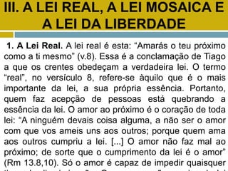 III. A LEI REAL, A LEI MOSAICA E
A LEI DA LIBERDADE
1. A Lei Real. A lei real é esta: “Amarás o teu próximo
como a ti mesmo” (v.8). Essa é a conclamação de Tiago
a que os crentes obedeçam a verdadeira lei. O termo
“real”, no versículo 8, refere-se àquilo que é o mais
importante da lei, a sua própria essência. Portanto,
quem faz acepção de pessoas está quebrando a
essência da lei. O amor ao próximo é o coração de toda
lei: “A ninguém devais coisa alguma, a não ser o amor
com que vos ameis uns aos outros; porque quem ama
aos outros cumpriu a lei. [...] O amor não faz mal ao
próximo; de sorte que o cumprimento da lei é o amor”
(Rm 13.8,10). Só o amor é capaz de impedir quaisquer
 