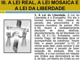 III. A LEI REAL, A LEI MOSAICA E
A LEI DA LIBERDADE
3. A Lei da Liberdade. A Lei da
Liberdade é o Evangelho. Por ele o
homem torna-se livre. Liberto do
pecado, dos preconceitos e da
maneira mundana de pensar (Rm
6.18). Quem é verdadeiramente
discípulo de Jesus desfruta,
abundantemente, de tal liberdade (Jo
8.36; Gl 5.1,13). Entretanto, como
orienta Tiago, tal liberdade deve vir
acompanhada da coerência: “Assim
falai, e assim procedei” (v.12). O
crente pode falar, pode ensinar e até
escrever sobre o pecado de fazer
acepção de pessoas. Mas na
verdade, é a sua conduta em relação
aos irmãos que demonstrará se ele
é, de fato, um liberto em Cristo ou um
 