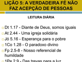 LIÇÃO 5: A VERDADEIRA FÉ NÃO
FAZ ACEPÇÃO DE PESSOAS
LEITURA DIÁRIA
 Dt 1.17 - Diante de Deus, somos iguais
 At 2.44 - Uma igreja solidária
 Jó 5.16 - Esperança para o pobre
 1Co 1.28 - O paradoxo divino
 Fp 2.5-8 - Nosso referencial de
humildade
 