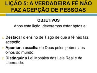 LIÇÃO 5: A VERDADEIRA FÉ NÃO
FAZ ACEPÇÃO DE PESSOAS
OBJETIVOS
Após esta lição, deveremos estar aptos a:
 Destacar o ensino de Tiago de que a fé não faz
acepção.
 Apontar a escolha de Deus pelos pobres aos
olhos do mundo.
 Distinguir a Lei Mosaica das Leis Real e da
Liberdade.
 