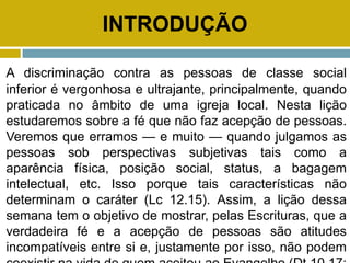 INTRODUÇÃO
A discriminação contra as pessoas de classe social
inferior é vergonhosa e ultrajante, principalmente, quando
praticada no âmbito de uma igreja local. Nesta lição
estudaremos sobre a fé que não faz acepção de pessoas.
Veremos que erramos — e muito — quando julgamos as
pessoas sob perspectivas subjetivas tais como a
aparência física, posição social, status, a bagagem
intelectual, etc. Isso porque tais características não
determinam o caráter (Lc 12.15). Assim, a lição dessa
semana tem o objetivo de mostrar, pelas Escrituras, que a
verdadeira fé e a acepção de pessoas são atitudes
incompatíveis entre si e, justamente por isso, não podem
 