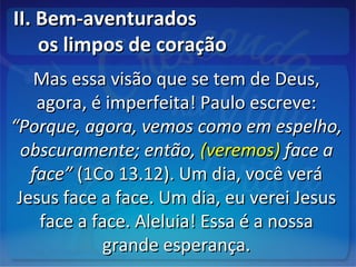 II. Bem-aventuradosII. Bem-aventurados
os limpos de coraçãoos limpos de coração
Mas essa visão que se tem de Deus,Mas essa visão que se tem de Deus,
agora, é imperfeita! Paulo escreve:agora, é imperfeita! Paulo escreve:
“Porque, agora, vemos como em espelho,“Porque, agora, vemos como em espelho,
obscuramente; então,obscuramente; então, (veremos)(veremos) face aface a
face”face” (1Co 13.12). Um dia, você verá(1Co 13.12). Um dia, você verá
Jesus face a face. Um dia, eu verei JesusJesus face a face. Um dia, eu verei Jesus
face a face. Aleluia! Essa é a nossaface a face. Aleluia! Essa é a nossa
grande esperança.grande esperança.
 