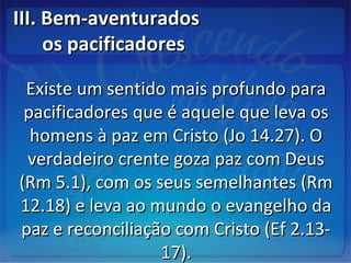 III. Bem-aventuradosIII. Bem-aventurados
os pacificadoresos pacificadores
Existe um sentido mais profundo paraExiste um sentido mais profundo para
pacificadores que é aquele que leva ospacificadores que é aquele que leva os
homens à paz em Cristo (Jo 14.27). Ohomens à paz em Cristo (Jo 14.27). O
verdadeiro crente goza paz com Deusverdadeiro crente goza paz com Deus
(Rm 5.1), com os seus semelhantes (Rm(Rm 5.1), com os seus semelhantes (Rm
12.18) e leva ao mundo o evangelho da12.18) e leva ao mundo o evangelho da
paz e reconciliação com Cristo (Ef 2.13-paz e reconciliação com Cristo (Ef 2.13-
17).17).
 
