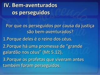 IV. Bem-aventuradosIV. Bem-aventurados
os perseguidosos perseguidos
Por que os perseguidos por causa da justiçaPor que os perseguidos por causa da justiça
são bem-aventurados?são bem-aventurados?
1.1.Porque deles é o reino dos céus.Porque deles é o reino dos céus.
2.2.Porque há uma promessa de “grandePorque há uma promessa de “grande
galardão nos céus” (Mt 5.12).galardão nos céus” (Mt 5.12).
3.3.Porque os profetas que viveram antesPorque os profetas que viveram antes
também foram perseguidos.também foram perseguidos.
 