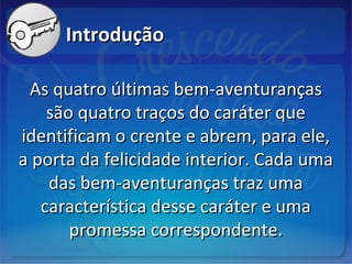 IntroduçãoIntrodução
As quatro últimas bem-aventurançasAs quatro últimas bem-aventuranças
são quatro traços do caráter quesão quatro traços do caráter que
identificam o crente e abrem, para ele,identificam o crente e abrem, para ele,
a porta da felicidade interior. Cada umaa porta da felicidade interior. Cada uma
das bem-aventuranças traz umadas bem-aventuranças traz uma
característica desse caráter e umacaracterística desse caráter e uma
promessa correspondente.promessa correspondente.
 