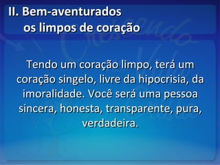 II. Bem-aventuradosII. Bem-aventurados
os limpos de coraçãoos limpos de coração
Tendo um coração limpo, terá umTendo um coração limpo, terá um
coração singelo, livre da hipocrisia, dacoração singelo, livre da hipocrisia, da
imoralidade. Você será uma pessoaimoralidade. Você será uma pessoa
sincera, honesta, transparente, pura,sincera, honesta, transparente, pura,
verdadeira.verdadeira.
 
