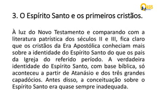 3. O Espírito Santo e os primeiros cristãos.
À luz do Novo Testamento e comparando com a
literatura patrística dos séculos II e III, fica claro
que os cristãos da Era Apostólica conheciam mais
sobre a identidade do Espírito Santo do que os pais
da Igreja do referido período. A verdadeira
identidade do Espírito Santo, com base bíblica, só
aconteceu a partir de Atanásio e dos três grandes
capadócios. Antes disso, a conceituação sobre o
Espírito Santo era quase sempre inadequada.
 